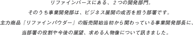 リファインバースにある、２つの開発部門。そのうち事業開発部は、ビジネス展開の成否を担う部署です。主力商品『リファインパウダー』の販売開始当初から関わっている事業開発部長に、当部署の役割や今後の展望、求める人物像について訊きました。