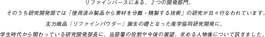 リファインバースにある、２つの開発部門。そのうち研究開発部では「使用済み製品から素材を分離・精製する技術」の研究が日々行なわれています。主力商品『リファインパウダー』誕生の礎となった産学協同研究開発に、学生時代から関わっている研究開発部長に、当部署の役割や今後の展望、求める人物像について訊きました。