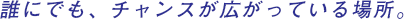 誰にでも、チャンスが広がっている場所。