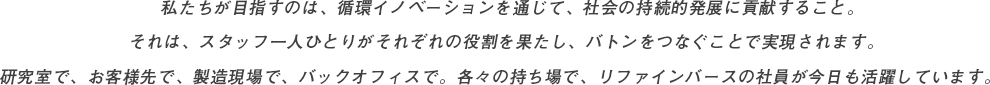 私たちが目指すのは、循環イノベーションを通じて、社会の持続的発展に貢献すること。それは、スタッフ一人ひとりがそれぞれの役割を果たし、バトンをつなぐことで実現されます。研究室で、お客様先で、製造現場で、バックオフィスで。各々の持ち場で、リファインバースの社員が今日も活躍しています。