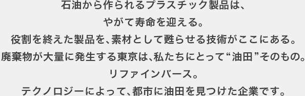 石油から作られるプラスチック製品は、やがて寿命を迎える。役割を終えた製品を、素材として甦らせる技術がここにある。廃棄物が大量に発生する東京は、私たちとって“油田”そのもの。リファインバース。テクノロジーによって、都市に油田を見つけた企業です。