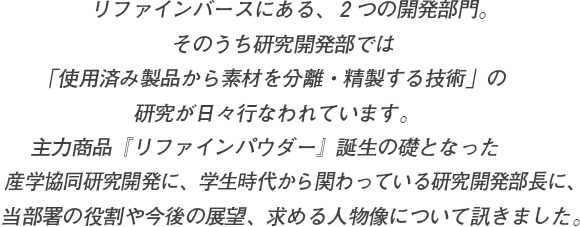 リファインバースにある、２つの開発部門。そのうち研究開発部では
「使用済み製品から素材を分離・精製する技術」の研究が日々行なわれています。主力商品『リファインパウダー』誕生の礎となった産学協同研究開発に、学生時代から関わっている研究開発部長に、当部署の役割や今後の展望、求める人物像について訊きました。