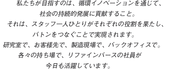 私たちが目指すのは、循環イノベーションを通じて、社会の持続的発展に貢献すること。それは、スタッフ一人ひとりがそれぞれの役割を果たし、バトンをつなぐことで実現されます。研究室で、お客様先で、製造現場で、バックオフィスで。各々の持ち場で、リファインバースの社員が今日も活躍しています。