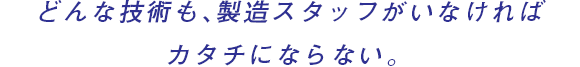 どんな技術も、製造スタッフがいなければカタチにならない。