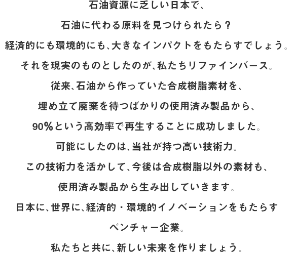 石油資源に乏しい日本で、石油に代わる原料を見つけられたら？経済的にも環境的にも、大きなインパクトをもたらすでしょう。それを現実のものとしたのが、私たちリファインバース。従来、石油から作っていた合成樹脂素材を、埋め立て廃棄を待つばかりの使用済み製品から、90％という高効率で再生することに成功しました。可能にしたのは、当社が持つ高い技術力。この技術力を活かして、今後は合成樹脂以外の素材も、使用済み製品から生み出していきます。日本に、世界に、経済的・環境的イノベーションをもたらすベンチャー企業。私たちと共に、新しい未来を作りましょう。